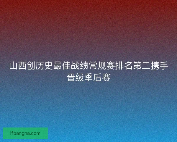 山西创历史最佳战绩常规赛排名第二携手晋级季后赛 山西创历史最佳战绩常规赛排名第二携手晋级季后赛