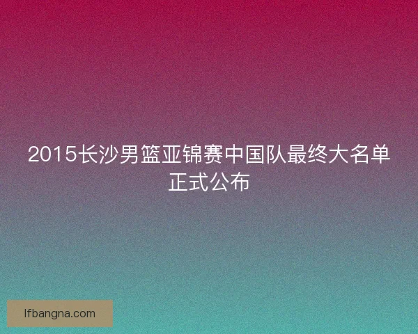 2015长沙男篮亚锦赛中国队最终大名单正式公布
