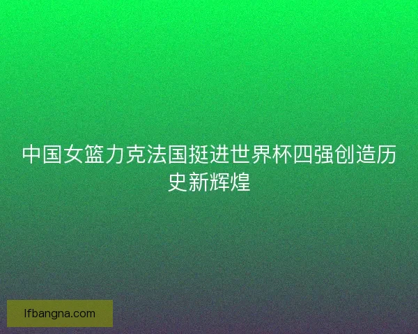 中国女篮力克法国挺进世界杯四强创造历史新辉煌 中国女篮力克法国挺进世界杯四强创造历史新辉煌