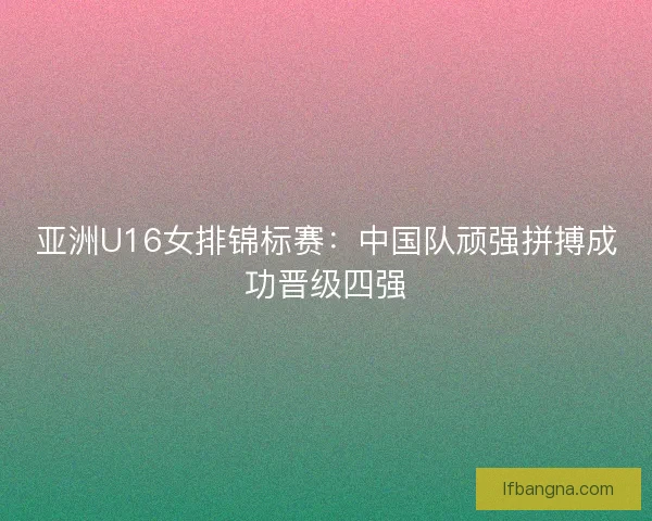 亚洲U16女排锦标赛：中国队顽强拼搏成功晋级四强