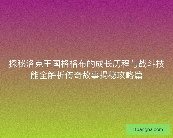 探秘洛克王国格格布的成长历程与战斗技能全解析传奇故事揭秘攻略篇 探秘洛克王国格格布的成长历程与战斗技能全解析传奇故事揭秘攻略篇