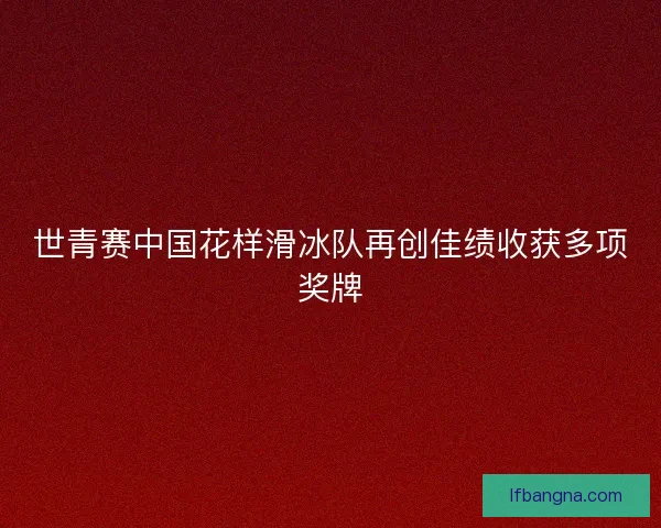 世青赛中国花样滑冰队再创佳绩收获多项奖牌
