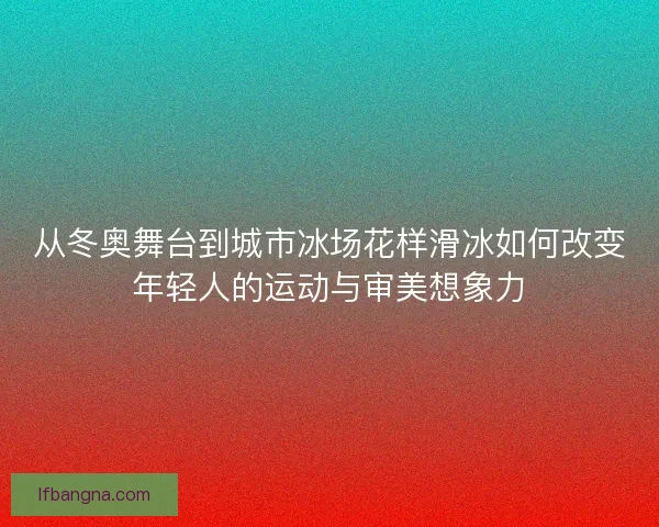 从冬奥舞台到城市冰场花样滑冰如何改变年轻人的运动与审美想象力