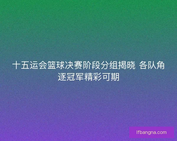 十五运会篮球决赛阶段分组揭晓 各队角逐冠军精彩可期