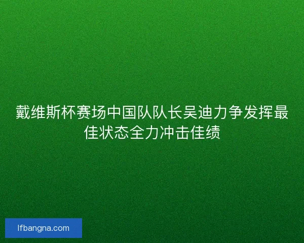 戴维斯杯赛场中国队队长吴迪力争发挥最佳状态全力冲击佳绩