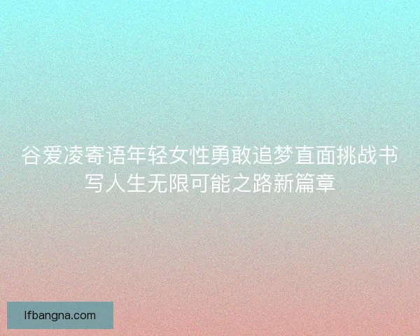 谷爱凌寄语年轻女性勇敢追梦直面挑战书写人生无限可能之路新篇章 谷爱凌寄语年轻女性勇敢追梦直面挑战书写人生无限可能之路新篇章