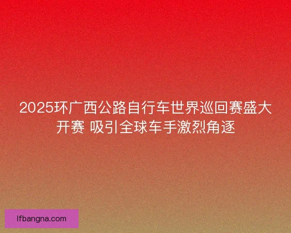 2025环广西公路自行车世界巡回赛盛大开赛 吸引全球车手激烈角逐