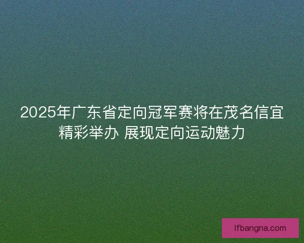 2025年广东省定向冠军赛将在茂名信宜精彩举办 展现定向运动魅力