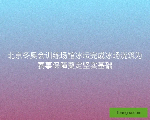 北京冬奥会训练场馆冰坛完成冰场浇筑为赛事保障奠定坚实基础 北京冬奥会训练场馆冰坛完成冰场浇筑为赛事保障奠定坚实基础