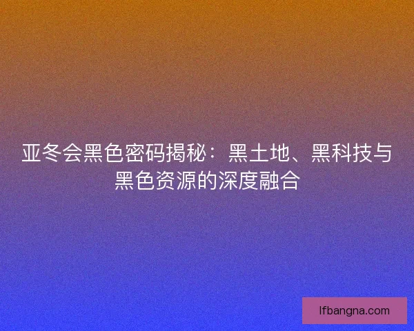 亚冬会黑色密码揭秘:黑土地、黑科技与黑色资源的深度融合 亚冬会黑色密码揭秘:黑土地、黑科技与黑色资源的深度融合