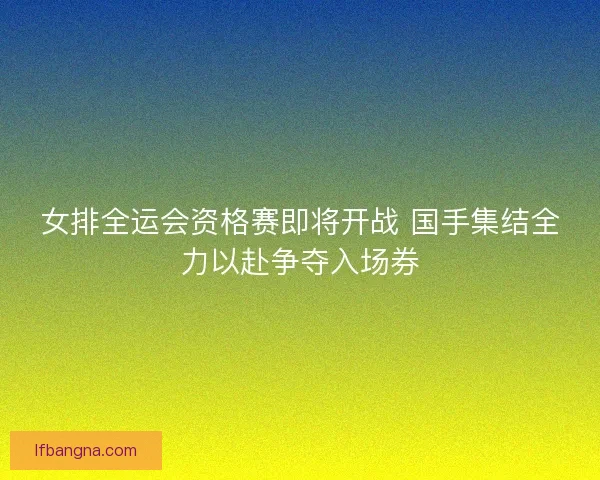 女排全运会资格赛即将开战 国手集结全力以赴争夺入场券 女排全运会资格赛即将开战 国手集结全力以赴争夺入场券